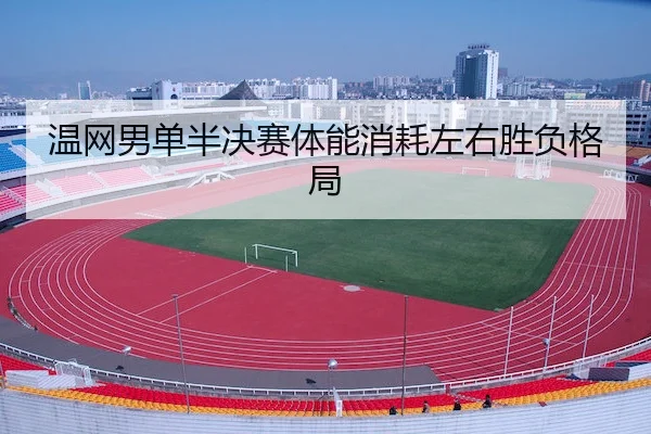 温网男单半决赛体能消耗左右胜负格局